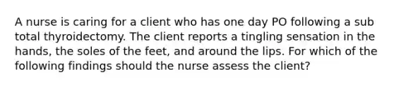 A nurse is caring for a client who has one day PO following a sub total thyroidectomy. The client reports a tingling sensation in the hands, the soles of the feet, and around the lips. For which of the following findings should the nurse assess the client?