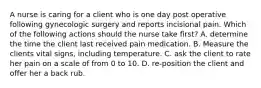 A nurse is caring for a client who is one day post operative following gynecologic surgery and reports incisional pain. Which of the following actions should the nurse take first? A. determine the time the client last received pain medication. B. Measure the clients vital signs, including temperature. C. ask the client to rate her pain on a scale of from 0 to 10. D. re-position the client and offer her a back rub.