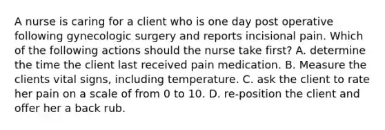 A nurse is caring for a client who is one day post operative following gynecologic surgery and reports incisional pain. Which of the following actions should the nurse take first? A. determine the time the client last received pain medication. B. Measure the clients vital signs, including temperature. C. ask the client to rate her pain on a scale of from 0 to 10. D. re-position the client and offer her a back rub.