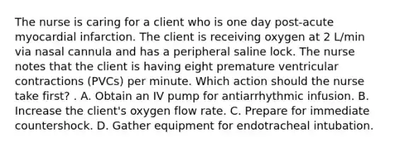 The nurse is caring for a client who is one day post-acute myocardial infarction. The client is receiving oxygen at 2 L/min via nasal cannula and has a peripheral saline lock. The nurse notes that the client is having eight premature ventricular contractions (PVCs) per minute. Which action should the nurse take first? . A. Obtain an IV pump for antiarrhythmic infusion. B. Increase the client's oxygen flow rate. C. Prepare for immediate countershock. D. Gather equipment for endotracheal intubation.