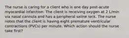 The nurse is caring for a client who is one day post-acute myocardial infarction. The client is receiving oxygen at 2 L/min via nasal cannula and has a peripheral saline lock. The nurse notes that the client is having eight premature ventricular contractions (PVCs) per minute. Which action should the nurse take first?