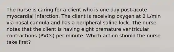 The nurse is caring for a client who is one day post-acute myocardial infarction. The client is receiving oxygen at 2 L/min via nasal cannula and has a peripheral saline lock. The nurse notes that the client is having eight premature ventricular contractions (PVCs) per minute. Which action should the nurse take first?