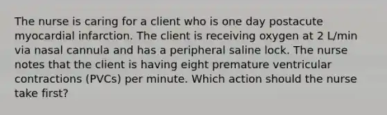 The nurse is caring for a client who is one day postacute <a href='https://www.questionai.com/knowledge/kyGbHj8h8E-myocardial-infarction' class='anchor-knowledge'>myocardial infarction</a>. The client is receiving oxygen at 2 L/min via nasal cannula and has a peripheral saline lock. The nurse notes that the client is having eight premature ventricular contractions (PVCs) per minute. Which action should the nurse take first?