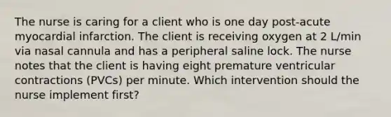 The nurse is caring for a client who is one day post-acute myocardial infarction. The client is receiving oxygen at 2 L/min via nasal cannula and has a peripheral saline lock. The nurse notes that the client is having eight premature ventricular contractions (PVCs) per minute. Which intervention should the nurse implement first?