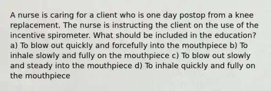 A nurse is caring for a client who is one day postop from a knee replacement. The nurse is instructing the client on the use of the incentive spirometer. What should be included in the education? a) To blow out quickly and forcefully into the mouthpiece b) To inhale slowly and fully on the mouthpiece c) To blow out slowly and steady into the mouthpiece d) To inhale quickly and fully on the mouthpiece