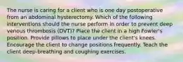 The nurse is caring for a client who is one day postoperative from an abdominal hysterectomy. Which of the following interventions should the nurse perform in order to prevent deep venous thrombosis (DVT)? Place the client in a high Fowler's position. Provide pillows to place under the client's knees. Encourage the client to change positions frequently. Teach the client deep-breathing and coughing exercises.