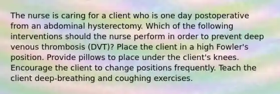 The nurse is caring for a client who is one day postoperative from an abdominal hysterectomy. Which of the following interventions should the nurse perform in order to prevent deep venous thrombosis (DVT)? Place the client in a high Fowler's position. Provide pillows to place under the client's knees. Encourage the client to change positions frequently. Teach the client deep-breathing and coughing exercises.