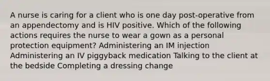 A nurse is caring for a client who is one day post-operative from an appendectomy and is HIV positive. Which of the following actions requires the nurse to wear a gown as a personal protection equipment? Administering an IM injection Administering an IV piggyback medication Talking to the client at the bedside Completing a dressing change