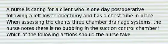 A nurse is caring for a client who is one day postoperative following a left lower lobectomy and has a chest tube in place. When assessing the clients three chamber drainage systems, the nurse notes there is no bubbling in the suction control chamber? Which of the following actions should the nurse take