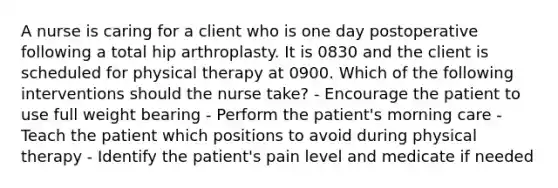 A nurse is caring for a client who is one day postoperative following a total hip arthroplasty. It is 0830 and the client is scheduled for physical therapy at 0900. Which of the following interventions should the nurse take? - Encourage the patient to use full weight bearing - Perform the patient's morning care - Teach the patient which positions to avoid during physical therapy - Identify the patient's pain level and medicate if needed