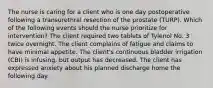 The nurse is caring for a client who is one day postoperative following a transurethral resection of the prostate (TURP). Which of the following events should the nurse prioritize for intervention? The client required two tablets of Tylenol No. 3 twice overnight. The client complains of fatigue and claims to have minimal appetite. The client's continuous bladder irrigation (CBI) is infusing, but output has decreased. The client has expressed anxiety about his planned discharge home the following day.