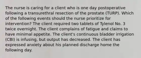 The nurse is caring for a client who is one day postoperative following a transurethral resection of the prostate (TURP). Which of the following events should the nurse prioritize for intervention? The client required two tablets of Tylenol No. 3 twice overnight. The client complains of fatigue and claims to have minimal appetite. The client's continuous bladder irrigation (CBI) is infusing, but output has decreased. The client has expressed anxiety about his planned discharge home the following day.