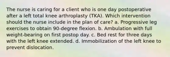 The nurse is caring for a client who is one day postoperative after a left total knee arthroplasty (TKA). Which intervention should the nurse include in the plan of care? a. Progressive leg exercises to obtain 90-degree flexion. b. Ambulation with full weight-bearing on first postop day. c. Bed rest for three days with the left knee extended. d. Immobilization of the left knee to prevent dislocation.