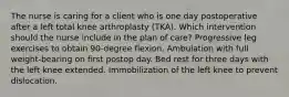 The nurse is caring for a client who is one day postoperative after a left total knee arthroplasty (TKA). Which intervention should the nurse include in the plan of care? Progressive leg exercises to obtain 90-degree flexion. Ambulation with full weight-bearing on first postop day. Bed rest for three days with the left knee extended. Immobilization of the left knee to prevent dislocation.