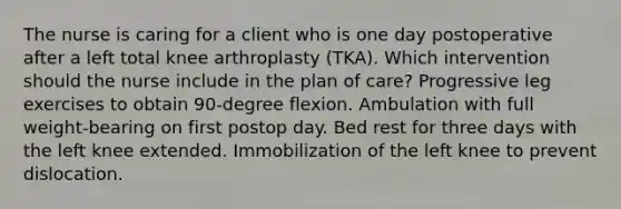 The nurse is caring for a client who is one day postoperative after a left total knee arthroplasty (TKA). Which intervention should the nurse include in the plan of care? Progressive leg exercises to obtain 90-degree flexion. Ambulation with full weight-bearing on first postop day. Bed rest for three days with the left knee extended. Immobilization of the left knee to prevent dislocation.