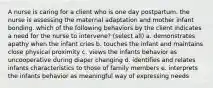 A nurse is caring for a client who is one day postpartum. the nurse is assessing the maternal adaptation and mother infant bonding. which of the following behaviors by the client indicates a need for the nurse to intervene? (select all) a. demonstrates apathy when the infant cries b. touches the infant and maintains close physical proximity c. views the infants behavior as uncooperative during diaper changing d. identifies and relates infants characteristics to those of family members e. interprets the infants behavior as meaningful way of expressing needs