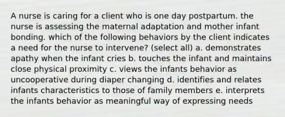 A nurse is caring for a client who is one day postpartum. the nurse is assessing the maternal adaptation and mother infant bonding. which of the following behaviors by the client indicates a need for the nurse to intervene? (select all) a. demonstrates apathy when the infant cries b. touches the infant and maintains close physical proximity c. views the infants behavior as uncooperative during diaper changing d. identifies and relates infants characteristics to those of family members e. interprets the infants behavior as meaningful way of expressing needs