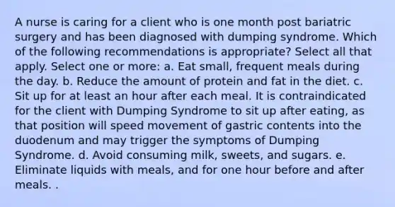 A nurse is caring for a client who is one month post bariatric surgery and has been diagnosed with dumping syndrome. Which of the following recommendations is appropriate? Select all that apply. Select one or more: a. Eat small, frequent meals during the day. b. Reduce the amount of protein and fat in the diet. c. Sit up for at least an hour after each meal. It is contraindicated for the client with Dumping Syndrome to sit up after eating, as that position will speed movement of gastric contents into the duodenum and may trigger the symptoms of Dumping Syndrome. d. Avoid consuming milk, sweets, and sugars. e. Eliminate liquids with meals, and for one hour before and after meals. .