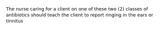 The nurse caring for a client on one of these two (2) classes of antibiotics should teach the client to report ringing in the ears or tinnitus