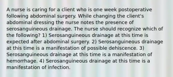 A nurse is caring for a client who is one week postoperative following abdominal surgery. While changing the client's abdominal dressing the nurse notes the presence of serosanguineous drainage. The nurse should recognize which of the following? 1) Serosanguineous drainage at this time is expected after abdominal surgery. 2) Serosanguineous drainage at this time is a manifestation of possible dehiscence. 3) Serosanguineous drainage at this time is a manifestation of hemorrhage. 4) Serosanguineous drainage at this time is a manifestation of infection.