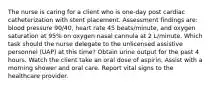 The nurse is caring for a client who is one-day post cardiac catheterization with stent placement. Assessment findings are: blood pressure 90/40, heart rate 45 beats/minute, and oxygen saturation at 95% on oxygen nasal cannula at 2 L/minute. Which task should the nurse delegate to the unlicensed assistive personnel (UAP) at this time? Obtain urine output for the past 4 hours. Watch the client take an oral dose of aspirin. Assist with a morning shower and oral care. Report vital signs to the healthcare provider.