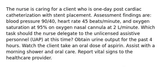 The nurse is caring for a client who is one-day post cardiac catheterization with stent placement. Assessment findings are: <a href='https://www.questionai.com/knowledge/kD0HacyPBr-blood-pressure' class='anchor-knowledge'>blood pressure</a> 90/40, heart rate 45 beats/minute, and oxygen saturation at 95% on oxygen nasal cannula at 2 L/minute. Which task should the nurse delegate to the unlicensed assistive personnel (UAP) at this time? Obtain urine output for the past 4 hours. Watch the client take an oral dose of aspirin. Assist with a morning shower and oral care. Report vital signs to the healthcare provider.