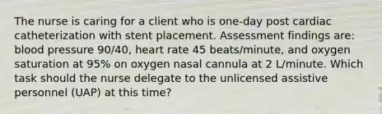 The nurse is caring for a client who is one-day post cardiac catheterization with stent placement. Assessment findings are: blood pressure 90/40, heart rate 45 beats/minute, and oxygen saturation at 95% on oxygen nasal cannula at 2 L/minute. Which task should the nurse delegate to the unlicensed assistive personnel (UAP) at this time?