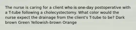 The nurse is caring for a client who is one-day postoperative with a T-tube following a cholecystectomy. What color would the nurse expect the drainage from the client's T-tube to be? Dark brown Green Yellowish-brown Orange