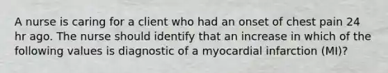 A nurse is caring for a client who had an onset of chest pain 24 hr ago. The nurse should identify that an increase in which of the following values is diagnostic of a myocardial infarction (MI)?