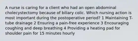 A nurse is caring for a client who had an open abdominal cholecystectomy because of biliary colic. Which nursing action is most important during the postoperative period? 1 Maintaining T-tube drainage 2 Ensuring a pain-free experience 3 Encouraging coughing and deep breathing 4 Providing a heating pad for shoulder pain for 15 minutes hourly