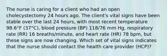 The nurse is caring for a client who had an open cholecystectomy 24 hours ago. The client's vital signs have been stable over the last 24 hours, with most recent temperature 98.6°F (37°C), blood pressure (BP) 118/76 mm Hg, respiratory rate (RR) 16 breaths/minute, and heart rate (HR) 78 bpm, but these signs are now changing. Which set of vital signs indicates that the nurse should contact the health care provider (HCP)?