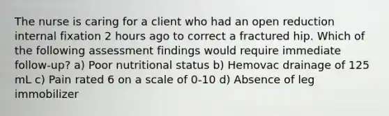 The nurse is caring for a client who had an open reduction internal fixation 2 hours ago to correct a fractured hip. Which of the following assessment findings would require immediate follow-up? a) Poor nutritional status b) Hemovac drainage of 125 mL c) Pain rated 6 on a scale of 0-10 d) Absence of leg immobilizer