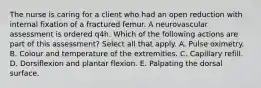 The nurse is caring for a client who had an open reduction with internal fixation of a fractured femur. A neurovascular assessment is ordered q4h. Which of the following actions are part of this assessment? Select all that apply. A. Pulse oximetry. B. Colour and temperature of the extremities. C. Capillary refill. D. Dorsiflexion and plantar flexion. E. Palpating the dorsal surface.