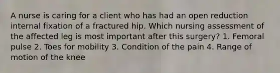 A nurse is caring for a client who has had an open reduction internal fixation of a fractured hip. Which nursing assessment of the affected leg is most important after this surgery? 1. Femoral pulse 2. Toes for mobility 3. Condition of the pain 4. Range of motion of the knee