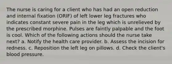 The nurse is caring for a client who has had an open reduction and internal fixation (ORIF) of left lower leg fractures who indicates constant severe pain in the leg which is unrelieved by the prescribed morphine. Pulses are faintly palpable and the foot is cool. Which of the following actions should the nurse take next? a. Notify the health care provider. b. Assess the incision for redness. c. Reposition the left leg on pillows. d. Check the client's blood pressure.