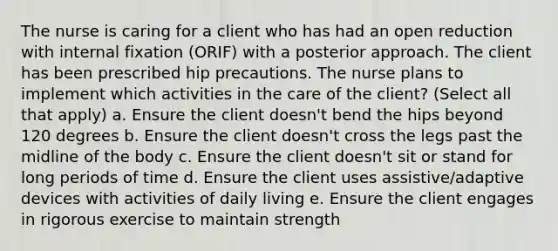 The nurse is caring for a client who has had an open reduction with internal fixation (ORIF) with a posterior approach. The client has been prescribed hip precautions. The nurse plans to implement which activities in the care of the client? (Select all that apply) a. Ensure the client doesn't bend the hips beyond 120 degrees b. Ensure the client doesn't cross the legs past the midline of the body c. Ensure the client doesn't sit or stand for long periods of time d. Ensure the client uses assistive/adaptive devices with activities of daily living e. Ensure the client engages in rigorous exercise to maintain strength