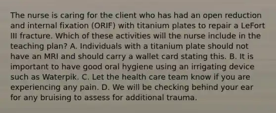 The nurse is caring for the client who has had an open reduction and internal fixation (ORIF) with titanium plates to repair a LeFort III fracture. Which of these activities will the nurse include in the teaching plan? A. Individuals with a titanium plate should not have an MRI and should carry a wallet card stating this. B. It is important to have good oral hygiene using an irrigating device such as Waterpik. C. Let the health care team know if you are experiencing any pain. D. We will be checking behind your ear for any bruising to assess for additional trauma.