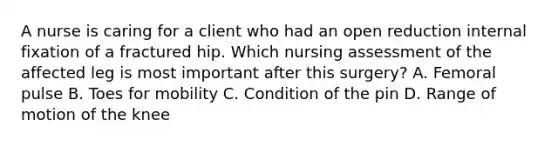 A nurse is caring for a client who had an open reduction internal fixation of a fractured hip. Which nursing assessment of the affected leg is most important after this surgery? A. Femoral pulse B. Toes for mobility C. Condition of the pin D. Range of motion of the knee