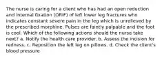 The nurse is caring for a client who has had an open reduction and internal fixation (ORIF) of left lower leg fractures who indicates constant severe pain in the leg which is unrelieved by the prescribed morphine. Pulses are faintly palpable and the foot is cool. Which of the following actions should the nurse take next? a. Notify the health care provider. b. Assess the incision for redness. c. Reposition the left leg on pillows. d. Check the client's blood pressure