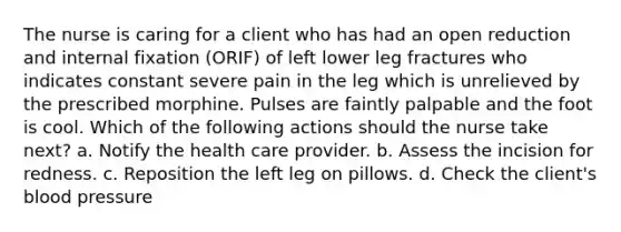 The nurse is caring for a client who has had an open reduction and internal fixation (ORIF) of left lower leg fractures who indicates constant severe pain in the leg which is unrelieved by the prescribed morphine. Pulses are faintly palpable and the foot is cool. Which of the following actions should the nurse take next? a. Notify the health care provider. b. Assess the incision for redness. c. Reposition the left leg on pillows. d. Check the client's blood pressure