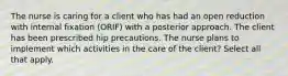 The nurse is caring for a client who has had an open reduction with internal fixation (ORIF) with a posterior approach. The client has been prescribed hip precautions. The nurse plans to implement which activities in the care of the client? Select all that apply.