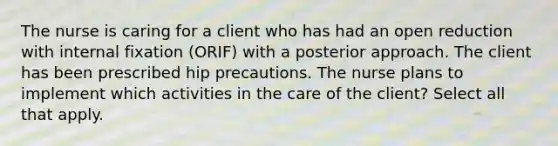 The nurse is caring for a client who has had an open reduction with internal fixation (ORIF) with a posterior approach. The client has been prescribed hip precautions. The nurse plans to implement which activities in the care of the client? Select all that apply.