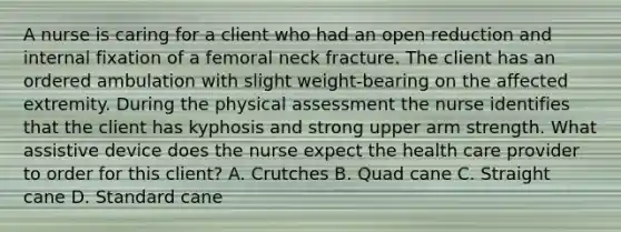 A nurse is caring for a client who had an open reduction and internal fixation of a femoral neck fracture. The client has an ordered ambulation with slight weight-bearing on the affected extremity. During the physical assessment the nurse identifies that the client has kyphosis and strong upper arm strength. What assistive device does the nurse expect the health care provider to order for this client? A. Crutches B. Quad cane C. Straight cane D. Standard cane