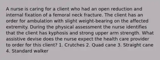 A nurse is caring for a client who had an open reduction and internal fixation of a femoral neck fracture. The client has an order for ambulation with slight weight-bearing on the affected extremity. During the physical assessment the nurse identifies that the client has kyphosis and strong upper arm strength. What assistive devise does the nurse expect the health care provider to order for this client? 1. Crutches 2. Quad cane 3. Straight cane 4. Standard walker