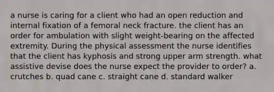 a nurse is caring for a client who had an open reduction and internal fixation of a femoral neck fracture. the client has an order for ambulation with slight weight-bearing on the affected extremity. During the physical assessment the nurse identifies that the client has kyphosis and strong upper arm strength. what assistive devise does the nurse expect the provider to order? a. crutches b. quad cane c. straight cane d. standard walker