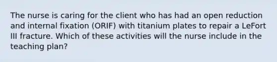 The nurse is caring for the client who has had an open reduction and internal fixation (ORIF) with titanium plates to repair a LeFort III fracture. Which of these activities will the nurse include in the teaching plan?