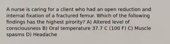 A nurse is caring for a client who had an open reduction and internal fixation of a fractured femur. Which of the following findings has the highest pirority? A) Altered level of consciousness B) Oral temperature 37.7 C (100 F) C) Muscle spasms D) Headache