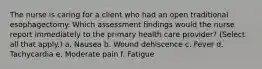 The nurse is caring for a client who had an open traditional esophagectomy. Which assessment findings would the nurse report immediately to the primary health care provider? (Select all that apply.) a. Nausea b. Wound dehiscence c. Fever d. Tachycardia e. Moderate pain f. Fatigue