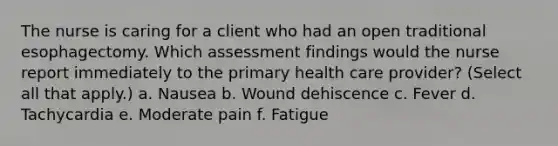 The nurse is caring for a client who had an open traditional esophagectomy. Which assessment findings would the nurse report immediately to the primary health care provider? (Select all that apply.) a. Nausea b. Wound dehiscence c. Fever d. Tachycardia e. Moderate pain f. Fatigue