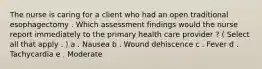 The nurse is caring for a client who had an open traditional esophagectomy . Which assessment findings would the nurse report immediately to the primary health care provider ? ( Select all that apply . ) a . Nausea b . Wound dehiscence c . Fever d . Tachycardia e . Moderate